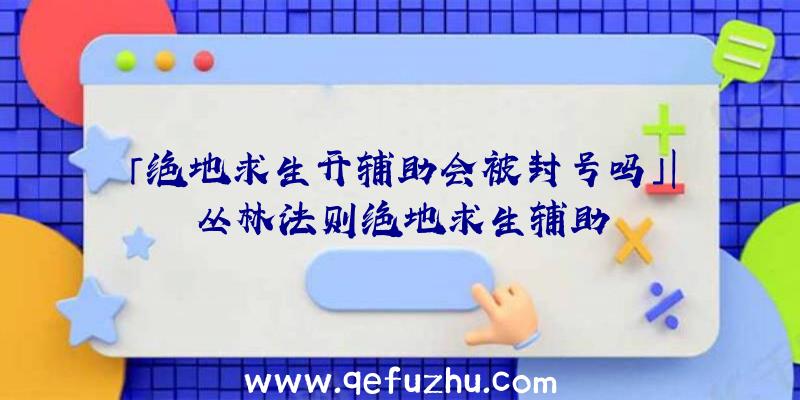 「绝地求生开辅助会被封号吗」|丛林法则绝地求生辅助